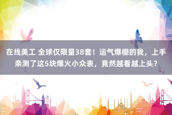 在线美工 全球仅限量38套！运气爆棚的我，上手亲测了这5块爆火小众表，竟然越看越上头？