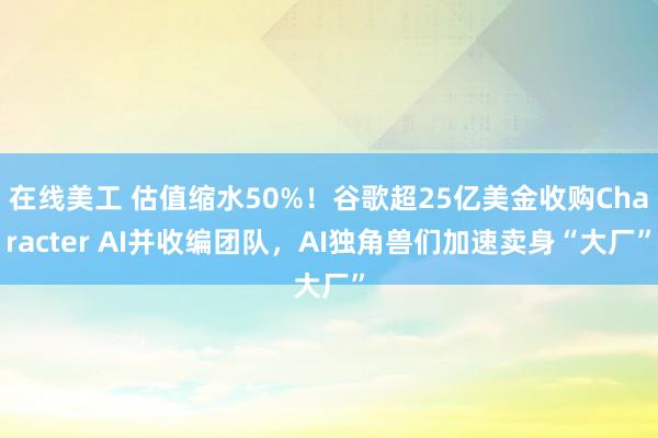 在线美工 估值缩水50%！谷歌超25亿美金收购Character AI并收编团队，AI独角兽们加速卖身“大厂”