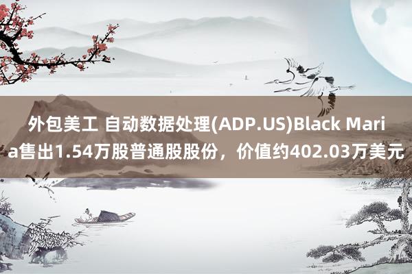 外包美工 自动数据处理(ADP.US)Black Maria售出1.54万股普通股股份，价值约402.03万美元