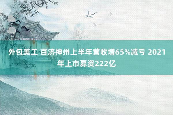 外包美工 百济神州上半年营收增65%减亏 2021年上市募资222亿