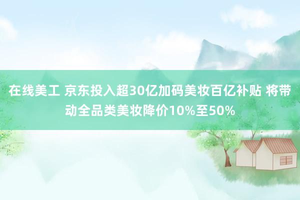 在线美工 京东投入超30亿加码美妆百亿补贴 将带动全品类美妆降价10%至50%