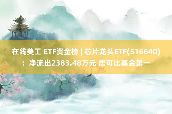 在线美工 ETF资金榜 | 芯片龙头ETF(516640)：净流出2383.48万元 居可比基金第一