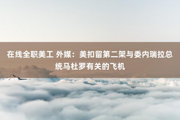 在线全职美工 外媒：美扣留第二架与委内瑞拉总统马杜罗有关的飞机